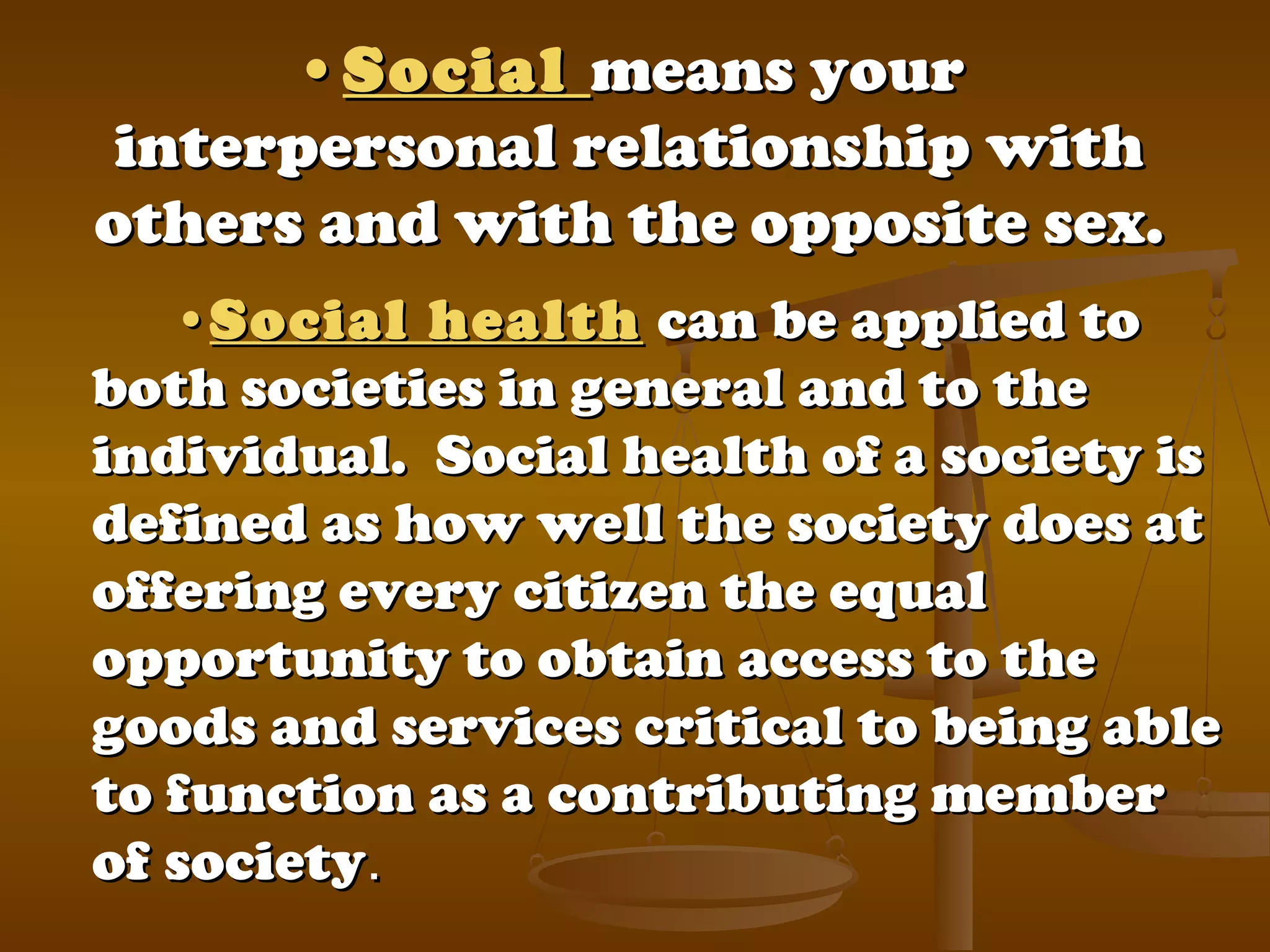 ••SocialSocial means yourmeans your
interpersonal relationship withinterpersonal relationship with
others and with the opposite sex.others and with the opposite sex.
••Social healthSocial health can be applied tocan be applied to
both societies in general and to theboth societies in general and to the
individual. Social health of a society isindividual. Social health of a society is
defined as how well the society does atdefined as how well the society does at
offering every citizen the equaloffering every citizen the equal
opportunity to obtain access to theopportunity to obtain access to the
goods and services critical to being ablegoods and services critical to being able
to function as a contributing memberto function as a contributing member
of societyof society. . 
 