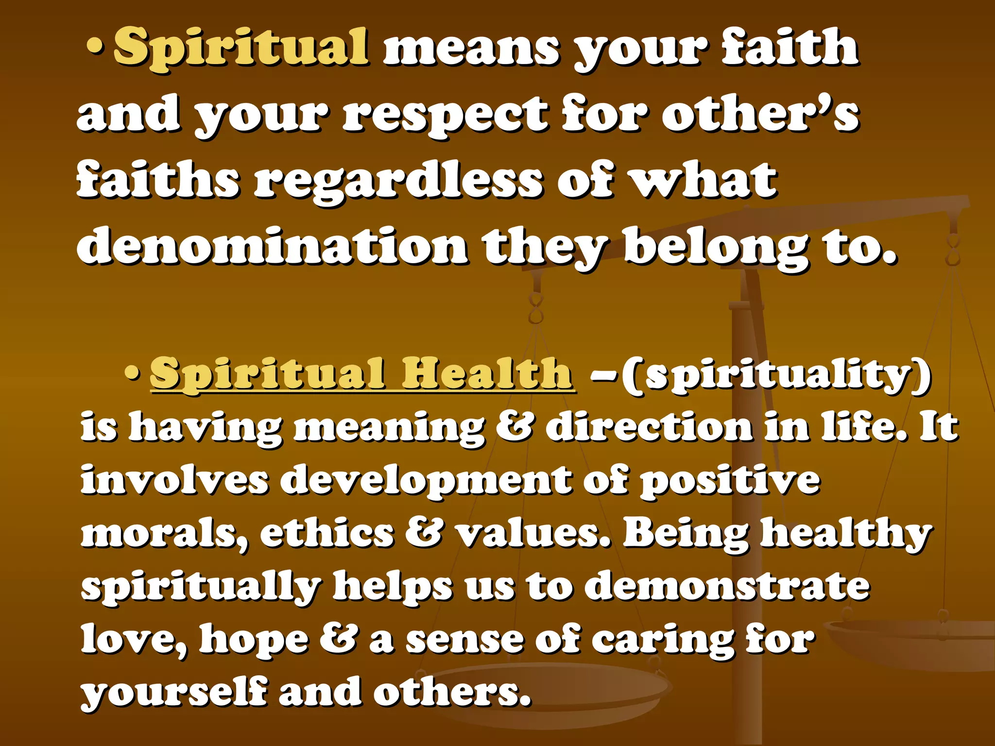 ••SpiritualSpiritual means your faithmeans your faith
and your respect for other’sand your respect for other’s
faiths regardless of whatfaiths regardless of what
denomination they belong to.denomination they belong to.
••Spiritual HealthSpiritual Health –(s–(spirituality)pirituality)
is having meaning & direction in life. Itis having meaning & direction in life. It
involves development of positiveinvolves development of positive
morals, ethics & values. Being healthymorals, ethics & values. Being healthy
spiritually helps us to demonstratespiritually helps us to demonstrate
love, hope & a sense of caring forlove, hope & a sense of caring for
yourself and others.yourself and others.
 