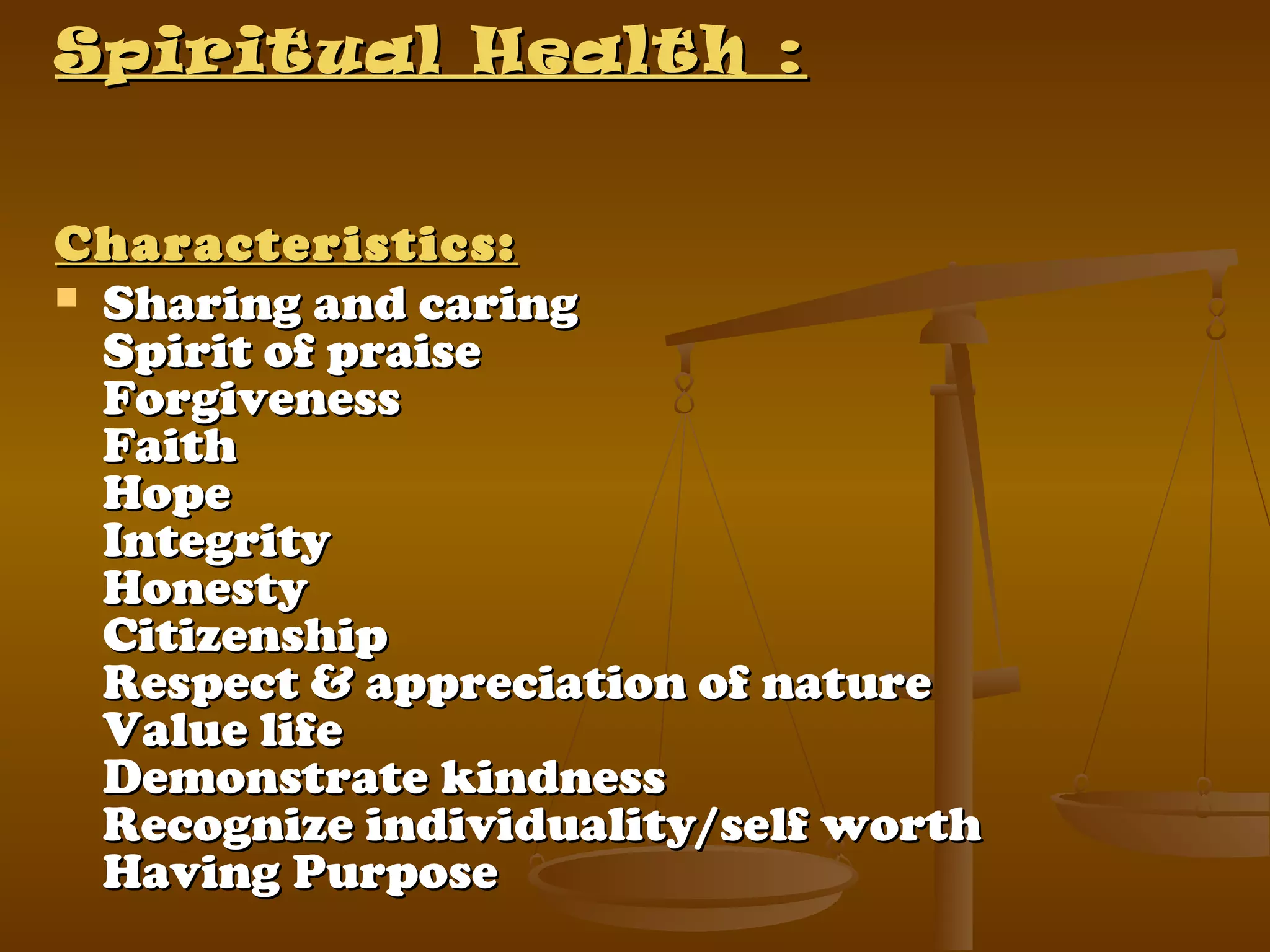 Spiritual Health :Spiritual Health :
Characteristics:Characteristics:
 Sharing and caringSharing and caring
Spirit of praiseSpirit of praise
ForgivenessForgiveness
FaithFaith
HopeHope
IntegrityIntegrity
HonestyHonesty
CitizenshipCitizenship
Respect & appreciation of natureRespect & appreciation of nature
Value lifeValue life
Demonstrate kindnessDemonstrate kindness
Recognize individuality/self worthRecognize individuality/self worth
Having PurposeHaving Purpose
 