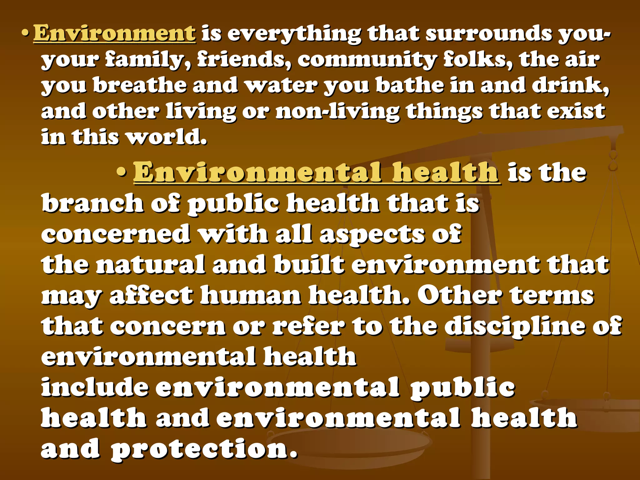 ••EnvironmentEnvironment is everything that surrounds you-is everything that surrounds you-
your family, friends, community folks, the airyour family, friends, community folks, the air
you breathe and water you bathe in and drink,you breathe and water you bathe in and drink,
and other living or non-living things that existand other living or non-living things that exist
in this world.in this world.
••Environmental healthEnvironmental health is theis the
branch of public health that isbranch of public health that is
concerned with all aspects ofconcerned with all aspects of
the natural and built environment thatthe natural and built environment that
may affect human health. Other termsmay affect human health. Other terms
that concern or refer to the discipline ofthat concern or refer to the discipline of
environmental healthenvironmental health
includeinclude environmental publicenvironmental public
healthhealth andand environmental healthenvironmental health
and protectionand protection..
 