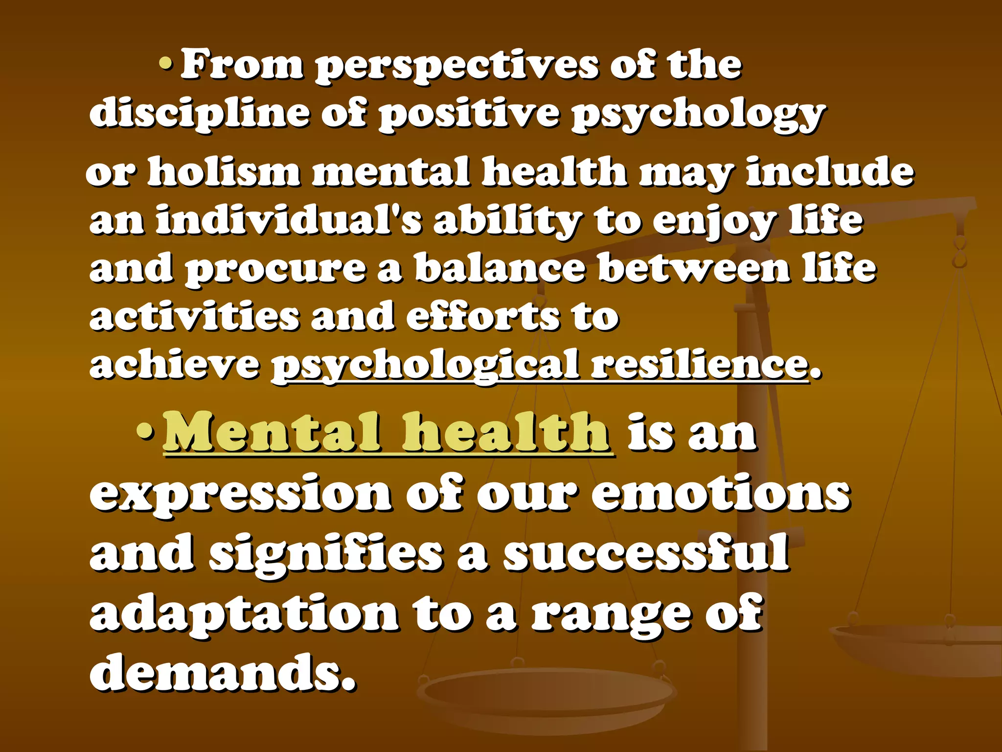    ••From perspectives of theFrom perspectives of the
discipline of positive psychologydiscipline of positive psychology
or holism mental health may includeor holism mental health may include
an individual's ability to enjoy lifean individual's ability to enjoy life
and procure a balance between lifeand procure a balance between life
activities and efforts toactivities and efforts to
achieveachieve psychological resiliencepsychological resilience..
••Mental healthMental health is anis an
expression of our emotionsexpression of our emotions
and signifies a successfuland signifies a successful
adaptation to a range ofadaptation to a range of
demands.demands.
 