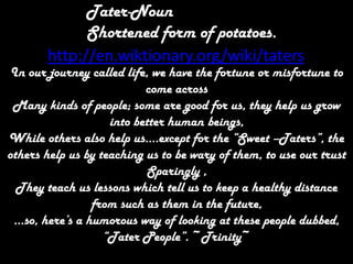 Tater-Noun,[object Object],Shortened form of potatoes.,[object Object],http://en.wiktionary.org/wiki/taters,[object Object],In our journey called life, we have the fortune or misfortune to come across,[object Object],Many kinds of people; some are good for us, they help us grow  into better human beings,,[object Object],While others also help us….except for the “Sweet –Taters”, the others help us by teaching us to be wary of them, to use our trust,[object Object],Sparingly , ,[object Object],They teach us lessons which tell us to keep a healthy distance from such as them in the future,,[object Object],…so, here’s a humorous way of looking at these people dubbed, “Tater People”. ~Trinity~,[object Object]
