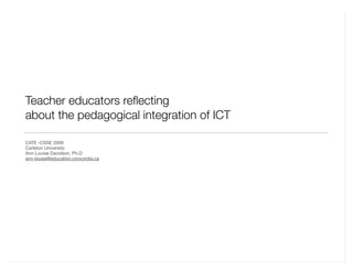 Teacher educators reﬂecting
about the pedagogical integration of ICT
CATE -CSSE 2009
Carleton University
Ann-Louise Davidson, Ph.D
ann-louise@education.concordia.ca
 