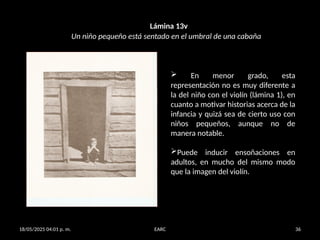 18/05/2025 04:01 p. m. EARC 36
Lámina 13v
 En menor grado, esta
representación no es muy diferente a
la del niño con el violín (lámina 1), en
cuanto a motivar historias acerca de la
infancia y quizá sea de cierto uso con
niños pequeños, aunque no de
manera notable.
Puede inducir ensoñaciones en
adultos, en mucho del mismo modo
que la imagen del violín.
Un niño pequeño está sentado en el umbral de una cabaña
 