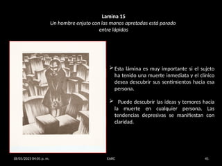 18/05/2025 04:01 p. m. EARC 41
Lamina 15
Un hombre enjuto con las manos apretadas está parado
entre lápidas
Esta lámina es muy importante si el sujeto
ha tenido una muerte inmediata y el clínico
desea descubrir sus sentimientos hacia esa
persona.
 Puede descubrir las ideas y temores hacia
la muerte en cualquier persona. Las
tendencias depresivas se manifiestan con
claridad.
 