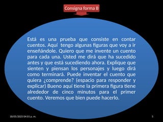 18/05/2025 04:01 p. m. EARC 5
Está es una prueba que consiste en contar
cuentos. Aquí tengo algunas figuras que voy a ir
enseñándole. Quiero que me invente un cuento
para cada una. Usted me dirá que ha sucedido
antes y que está sucediendo ahora. Explique que
sienten y piensan los personajes y luego dirá
como terminará. Puede inventar el cuento que
quiera ¿comprende? (espacio para responder y
explicar) Bueno aquí tiene la primera figura tiene
alrededor de cinco minutos para el primer
cuento. Veremos que bien puede hacerlo.
Consigna forma B
 
