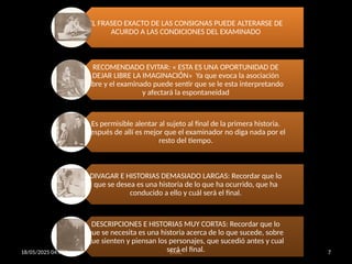 18/05/2025 04:01 p. m. EARC 7
EL FRASEO EXACTO DE LAS CONSIGNAS PUEDE ALTERARSE DE
ACURDO A LAS CONDICIONES DEL EXAMINADO
RECOMENDADO EVITAR: « ESTA ES UNA OPORTUNIDAD DE
DEJAR LIBRE LA IMAGINACIÓN» Ya que evoca la asociación
libre y el examinado puede sentir que se le esta interpretando
y afectará la espontaneidad
Es permisible alentar al sujeto al final de la primera historia.
Después de allí es mejor que el examinador no diga nada por el
resto del tiempo.
DIVAGAR E HISTORIAS DEMASIADO LARGAS: Recordar que lo
que se desea es una historia de lo que ha ocurrido, que ha
conducido a ello y cuál será el final.
DESCRIPCIONES E HISTORIAS MUY CORTAS: Recordar que lo
que se necesita es una historia acerca de lo que sucede, sobre
que sienten y piensan los personajes, que sucedió antes y cual
será el final.
 