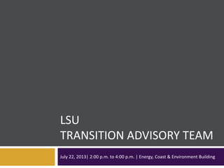 LSU
TRANSITION ADVISORY TEAM
July 22, 2013| 2:00 p.m. to 4:00 p.m. | Energy, Coast & Environment Building
 