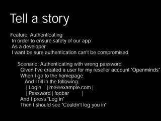 Tell a story
Feature: Authenticating
 In order to ensure safety of our app
 As a developer
 I want be sure authentication can't be compromised

   Scenario: Authenticating with wrong password
    Given I've created a user for my reseller account "Openminds"
    When I go to the homepage
      And I ﬁll in the following:
      | Login    | me@example.com |
      | Password | foobar         |
    And I press "Log in"
    Then I should see "Couldn't log you in"
 