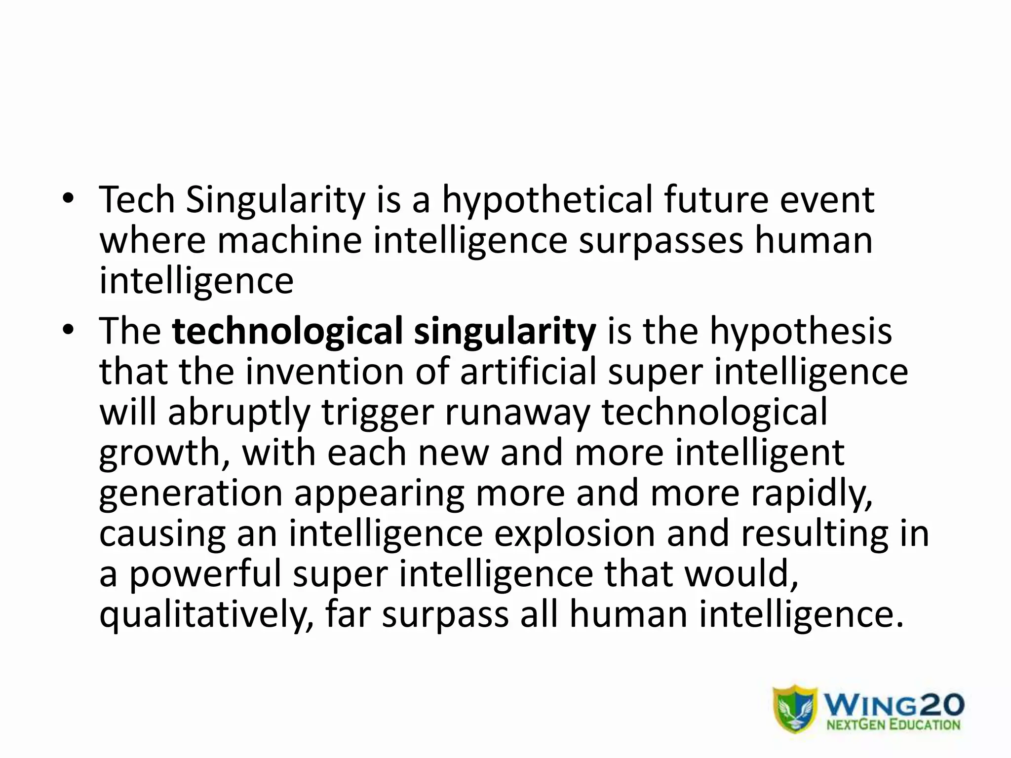 • Tech Singularity is a hypothetical future event
where machine intelligence surpasses human
intelligence
• The technological singularity is the hypothesis
that the invention of artificial super intelligence
will abruptly trigger runaway technological
growth, with each new and more intelligent
generation appearing more and more rapidly,
causing an intelligence explosion and resulting in
a powerful super intelligence that would,
qualitatively, far surpass all human intelligence.
 