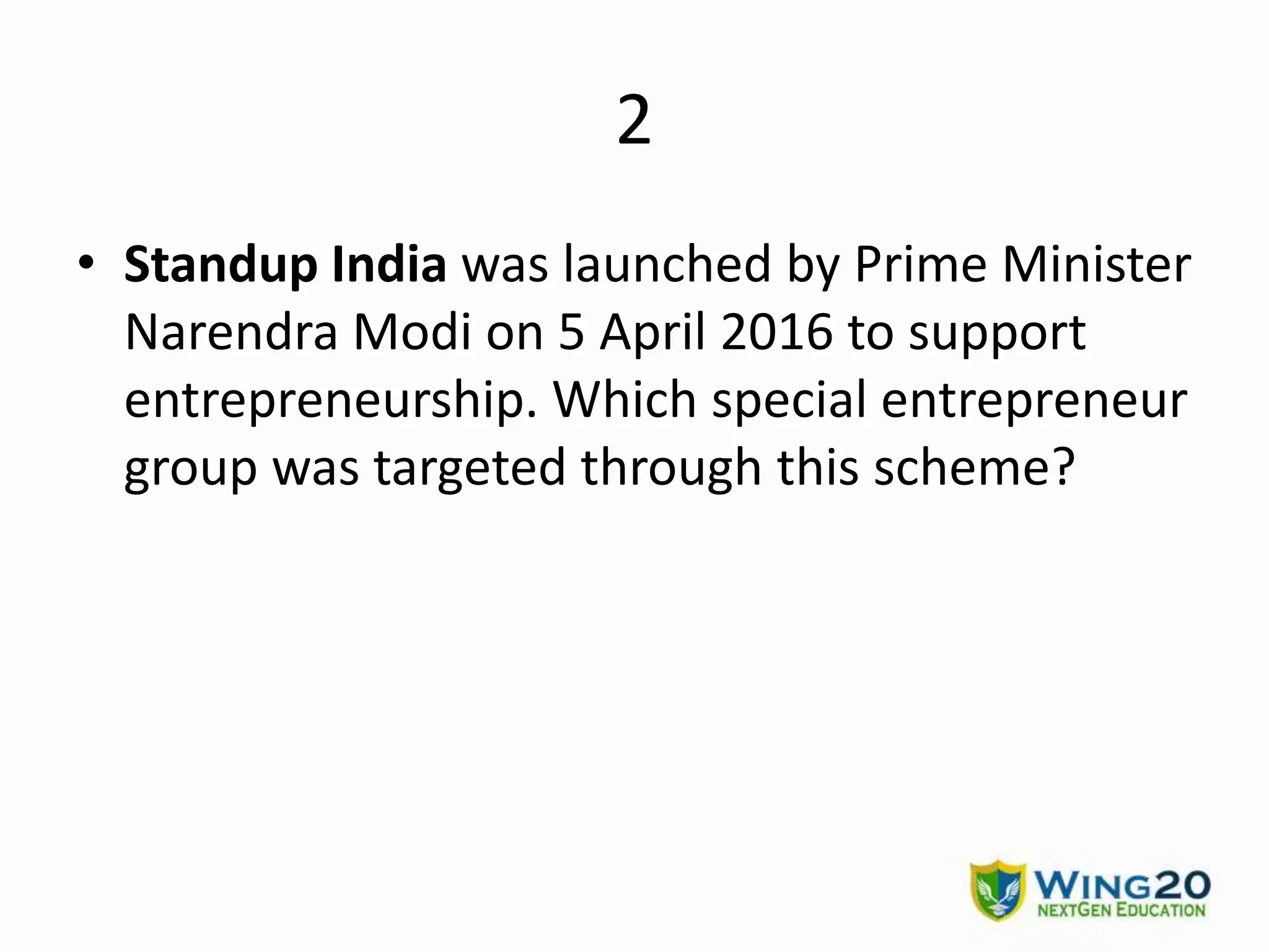 2
• Standup India was launched by Prime Minister
Narendra Modi on 5 April 2016 to support
entrepreneurship. Which special entrepreneur
group was targeted through this scheme?
 