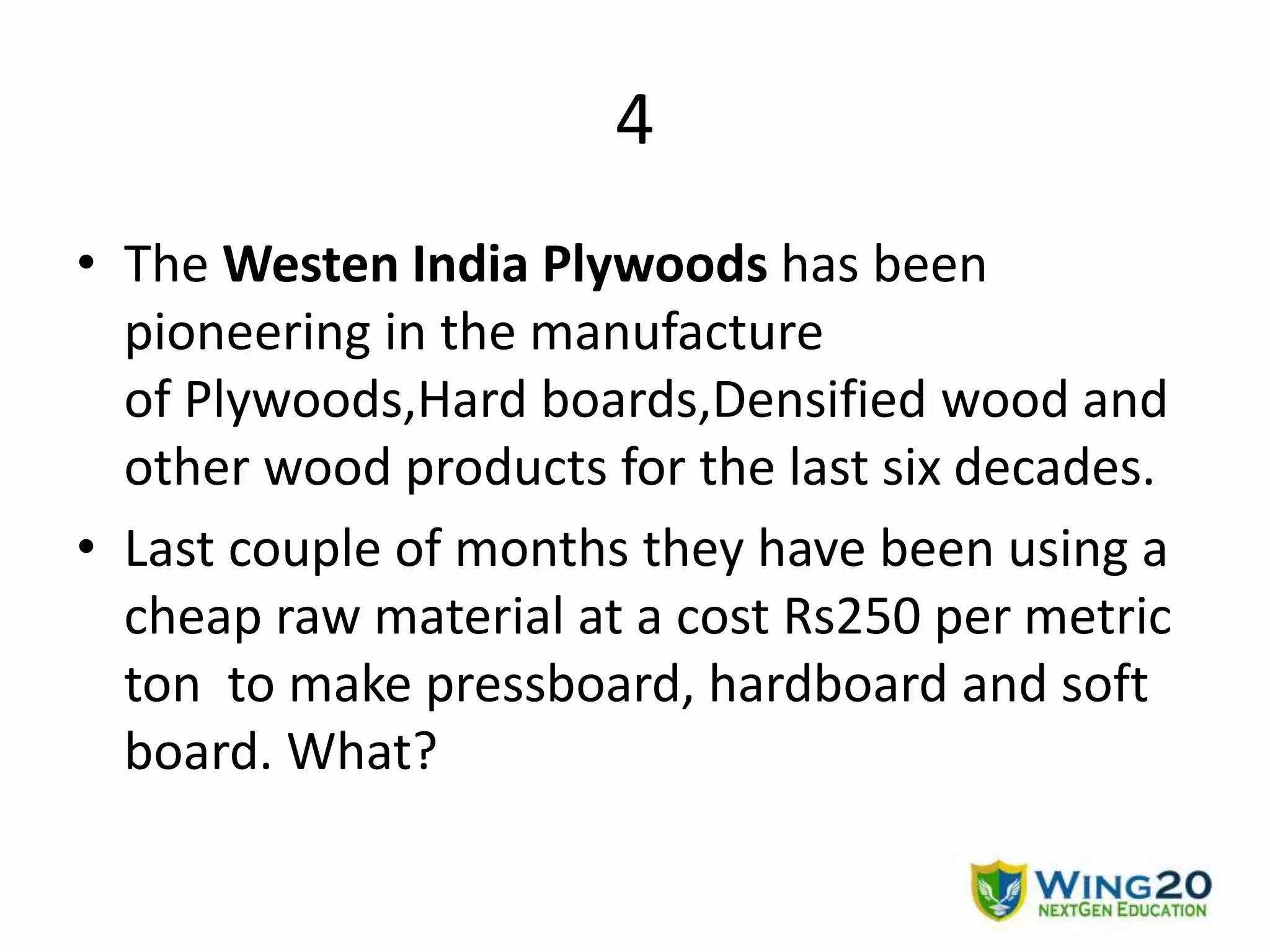 4
• The Westen India Plywoods has been
pioneering in the manufacture
of Plywoods,Hard boards,Densified wood and
other wood products for the last six decades.
• Last couple of months they have been using a
cheap raw material at a cost Rs250 per metric
ton to make pressboard, hardboard and soft
board. What?
 