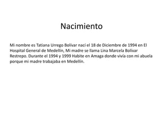 Nacimiento
Mi nombre es Tatiana Urrego Bolívar nací el 18 de Diciembre de 1994 en El
Hospital General de Medellín, Mi madre se llama Lina Marcela Bolívar
Restrepo. Durante el 1994 y 1999 Habite en Amaga donde vivía con mi abuela
porque mi madre trabajaba en Medellín.
 