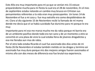 Este Año era muy importante para mi ya que se venían mis 15 estuve
preparándome mucho para mi fiesta la cual era el 28 de noviembre, En el mes
de septiembre estaba notando un cambio muy brusco en Crhistan sus
pensamientos referentes a la vida eran muy preocupantes Un lunes 14 de
Noviembre el fue a mi casa y fue muy extraño era como despidiéndose de
mi. Claro al dia siguiente 15 de Noviembre recibi la llamada de mi mama
donde me decía que el se había suicidado fue duricimo para mi porque le era
muy
importante para mi eso me marco mucho me da rabia porque mi barrio era
de un ambiente pasifico donde todo era tan sano y de un momento a otro se
convirtió en una plaza de vicio la cual estaba llena de jóvenes drogadictos y
eso me llenaba aun mas de rabia.
Por el otro lado estaba Ricardo el cual fue asesinado dos días antes de mi
fiesta 26 De Noviembre el estaba también metido en las drogas y termino asi
asesinado fue muy duro porque mis dos mejores amigos fueron asesinados el
mismo año con dos meses de diferencia eso fue brutal esa experiencia.
 