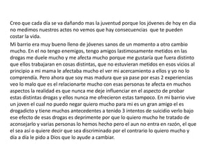 Creo que cada día se va dañando mas la juventud porque los jóvenes de hoy en dia
no medimos nuestros actos no vemos que hay consecuencias que te pueden
costar la vida.
Mi barrio era muy bueno lleno de jóvenes sanos de un momento a otro cambio
mucho. En el no tengo enemigos, tengo amigos lastimosamente metidos en las
drogas me duele mucho y me afecta mucho porque me gustaría que fuera distinto
que ellos trabajaran en cosas distintas, que no estuvieran metidos en esos vicios al
principio a mi mama le afectaba mucho el ver mi acercamiento a ellos y yo no lo
comprendía. Pero ahora que soy mas madura que ya pase por esas 2 experiencias
veo lo malo que es el relacionarte mucho con esas personas te afecta en muchos
aspectos la realidad es que nunca me deje influenciar en el aspecto de probar
estas distintas drogas y ellos nunca me ofrecieron estas tampoco. En mi barrio vive
un joven el cual no puedo negar quiero mucho para mi es un gran amigo el es
drogadicto y tiene muchos antecedentes a tenido 3 intentos de suicidio verlo bajo
ese efecto de esas drogas es deprimente por que lo quiero mucho he tratado de
aconsejarlo y varias personas lo hemos hecho pero el aun no entra en razón, el que
el sea así o quiere decir que sea discriminado por el contrario lo quiero mucho y
día a día le pido a Dios que lo ayude a cambiar.
 