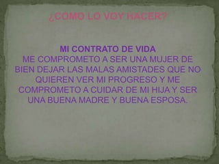 ¿COMO LO VOY HACER?
MI CONTRATO DE VIDA
ME COMPROMETO A SER UNA MUJER DE
BIEN DEJAR LAS MALAS AMISTADES QUE NO
QUIEREN VER MI PROGRESO Y ME
COMPROMETO A CUIDAR DE MI HIJA Y SER
UNA BUENA MADRE Y BUENA ESPOSA.
 