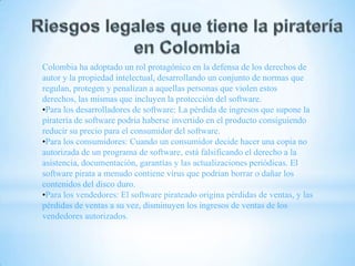 Colombia ha adoptado un rol protagónico en la defensa de los derechos de
autor y la propiedad intelectual, desarrollando un conjunto de normas que
regulan, protegen y penalizan a aquellas personas que violen estos
derechos, las mismas que incluyen la protección del software.
•Para los desarrolladores de software: La pérdida de ingresos que supone la
piratería de software podría haberse invertido en el producto consiguiendo
reducir su precio para el consumidor del software.
•Para los consumidores: Cuando un consumidor decide hacer una copia no
autorizada de un programa de software, está falsificando el derecho a la
asistencia, documentación, garantías y las actualizaciones periódicas. El
software pirata a menudo contiene virus que podrían borrar o dañar los
contenidos del disco duro.
•Para los vendedores: El software pirateado origina pérdidas de ventas, y las
pérdidas de ventas a su vez, disminuyen los ingresos de ventas de los
vendedores autorizados.

 