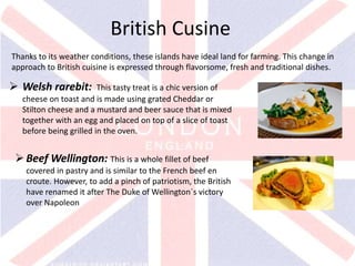 v
British Cusine
Thanks to its weather conditions, these islands have ideal land for farming. This change in
approach to British cuisine is expressed through flavorsome, fresh and traditional dishes.
 Welsh rarebit: This tasty treat is a chic version of
cheese on toast and is made using grated Cheddar or
Stilton cheese and a mustard and beer sauce that is mixed
together with an egg and placed on top of a slice of toast
before being grilled in the oven.
Beef Wellington: This is a whole fillet of beef
covered in pastry and is similar to the French beef en
croute. However, to add a pinch of patriotism, the British
have renamed it after The Duke of Wellington´s victory
over Napoleon
 