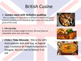 v
British Cusine
 Sunday roast with Yorkshire pudding:
This is a traditional roast dinner with beef or lamb and a good
Yorkshire pudding which should be light so you can mop up the
juices of the meat.
 Fish and chips
Served with a simple wedge of lemon, fish and chips are
unbeatable when nice and crispy.
Chiken Tikka Massala: This is the UK’s
most popular dish and was, as legend
says, created in an Indian restaurant in
Glasgow. You are free to believe it or
not
 