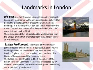 v
Big Ben is certainly one of London England's most well-
known city landmarks. Although many tourists believe that
Ben is the clock tower that graces the UK Parliament
Buildings, it is actually the 14 ton bell that is hidden in the
tower. The bell was named after Benjamin Hall, the chief
commissioner back in 1858.
There is no sound that pleases London visitors more than
the unique chime that originates from the 320 foot tower
at Westminster.
Landmarks in London
British Parliament :The Palace of Westminster
(British Houses of Parliament) is a gorgeous gothic revival
building located on the banks of the River Thames in
London England. It is comprised of two chambers: The
House of Commons and the House of Lords.
The Palace was constructed in 1840. Members of the
British House of Commons (659 seats) are elected by UK
citizens. Members of the House of Lords (over 1,000 seats)
are appointed by parliament.
 