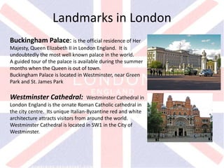 v
Buckingham Palace: is the official residence of Her
Majesty, Queen Elizabeth II in London England. It is
undoubtedly the most well known palace in the world.
A guided tour of the palace is available during the summer
months when the Queen is out of town.
Buckingham Palace is located in Westminster, near Green
Park and St. James Park
Landmarks in London
Westminster Cathedral: Westminster Cathedral in
London England is the ornate Roman Catholic cathedral in
the city centre. Its unique Italian-Byzantine red and white
architecture attracts visitors from around the world.
Westminster Cathedral is located in SW1 in the City of
Westminster.
 