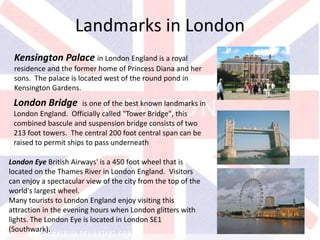v
Kensington Palace in London England is a royal
residence and the former home of Princess Diana and her
sons. The palace is located west of the round pond in
Kensington Gardens.
Landmarks in London
London Bridge is one of the best known landmarks in
London England. Officially called "Tower Bridge", this
combined bascule and suspension bridge consists of two
213 foot towers. The central 200 foot central span can be
raised to permit ships to pass underneath
London Eye British Airways' is a 450 foot wheel that is
located on the Thames River in London England. Visitors
can enjoy a spectacular view of the city from the top of the
world's largest wheel.
Many tourists to London England enjoy visiting this
attraction in the evening hours when London glitters with
lights. The London Eye is located in London SE1
(Southwark).
 