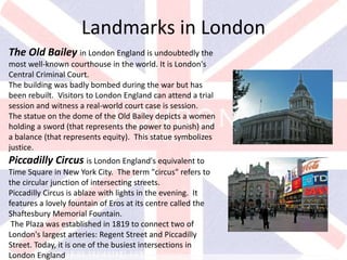 v
The Old Bailey in London England is undoubtedly the
most well-known courthouse in the world. It is London's
Central Criminal Court.
The building was badly bombed during the war but has
been rebuilt. Visitors to London England can attend a trial
session and witness a real-world court case is session.
The statue on the dome of the Old Bailey depicts a women
holding a sword (that represents the power to punish) and
a balance (that represents equity). This statue symbolizes
justice.
Landmarks in London
Piccadilly Circus is London England's equivalent to
Time Square in New York City. The term "circus" refers to
the circular junction of intersecting streets.
Piccadilly Circus is ablaze with lights in the evening. It
features a lovely fountain of Eros at its centre called the
Shaftesbury Memorial Fountain.
The Plaza was established in 1819 to connect two of
London's largest arteries: Regent Street and Piccadilly
Street. Today, it is one of the busiest intersections in
London England
 