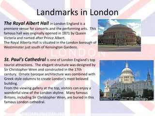 v
The Royal Albert Hall in London England is a
premiere venue for concerts and the performing arts. This
famous hall was originally opened in 1871 by Queen
Victoria and named after Prince Albert.
The Royal Alberta Hall is situated in the London borough of
Westminster just south of Kensington Gardens.
Landmarks in London
St. Paul's Cathedral is one of London England's top
tourist attractions. The elegant structure was designed by
Sir Christopher Wren and constructed in the 17th
century. Ornate baroque architecture was combined with
Greek style columns to create London's most beloved
building.
From the viewing gallery at the top, visitors can enjoy a
wonderful view of the London skyline. Many famous
Britons, including Sir Christopher Wren, are buried in this
famous London cathedral.
 