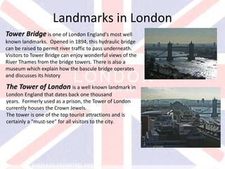 v
Tower Bridge is one of London England's most well
known landmarks. Opened in 1894, this hydraulic bridge
can be raised to permit river traffic to pass underneath.
Visitors to Tower Bridge can enjoy wonderful views of the
River Thames from the bridge towers. There is also a
museum which explain how the bascule bridge operates
and discusses its history
Landmarks in London
The Tower of London is a well known landmark in
London England that dates back one thousand
years. Formerly used as a prison, the Tower of London
currently houses the Crown Jewels.
The tower is one of the top tourist attractions and is
certainly a "must-see" for all visitors to the city.
 
