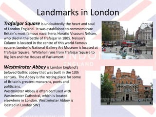 v
Trafalgar Square is undoubtedly the heart and soul
of London England. It was established to commemorate
Britain's most famous naval hero, Horatio Viscount Nelson,
who died in the battle of Trafalgar in 1805. Nelson's
Column is located in the centre of this world-famous
square. London's National Gallery Art Museum is located at
Trafalgar Square. Whitehall runs from Trafalgar Square to
Big Ben and the Houses of Parliament.
Westminster Abbey is London England's
beloved Gothic abbey that was built in the 13th
century. The Abbey is the resting place for some
of Britain's greatest monarchs, poets and
politicians.
Westminster Abbey is often confused with
Westminster Cathedral, which is located
elsewhere in London. Westminster Abbey is
located in London SW1
Landmarks in London
 