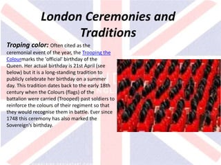 v
London Ceremonies and
Traditions
Troping color: Often cited as the
ceremonial event of the year, the Trooping the
Colourmarks the 'official' birthday of the
Queen. Her actual birthday is 21st April (see
below) but it is a long-standing tradition to
publicly celebrate her birthday on a summer
day. This tradition dates back to the early 18th
century when the Colours (flags) of the
battalion were carried (Trooped) past soldiers to
reinforce the colours of their regiment so that
they would recognise them in battle. Ever since
1748 this ceremony has also marked the
Sovereign's birthday.
 