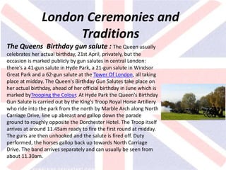 v
London Ceremonies and
Traditions
The Queens Birthday gun salute : The Queen usually
celebrates her actual birthday, 21st April, privately, but the
occasion is marked publicly by gun salutes in central London:
there's a 41-gun salute in Hyde Park, a 21-gun salute in Windsor
Great Park and a 62-gun salute at the Tower Of London, all taking
place at midday. The Queen's Birthday Gun Salutes take place on
her actual birthday, ahead of her official birthday in June which is
marked byTrooping the Colour. At Hyde Park the Queen's Birthday
Gun Salute is carried out by the King's Troop Royal Horse Artillery
who ride into the park from the north by Marble Arch along North
Carriage Drive, line up abreast and gallop down the parade
ground to roughly opposite the Dorchester Hotel. The Troop itself
arrives at around 11.45am ready to fire the first round at midday.
The guns are then unhooked and the salute is fired off. Duty
performed, the horses gallop back up towards North Carriage
Drive. The band arrives separately and can usually be seen from
about 11.30am.
 
