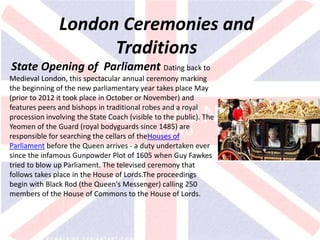 v
London Ceremonies and
Traditions
State Opening of Parliament Dating back to
Medieval London, this spectacular annual ceremony marking
the beginning of the new parliamentary year takes place May
(prior to 2012 it took place in October or November) and
features peers and bishops in traditional robes and a royal
procession involving the State Coach (visible to the public). The
Yeomen of the Guard (royal bodyguards since 1485) are
responsible for searching the cellars of theHouses of
Parliament before the Queen arrives - a duty undertaken ever
since the infamous Gunpowder Plot of 1605 when Guy Fawkes
tried to blow up Parliament. The televised ceremony that
follows takes place in the House of Lords.The proceedings
begin with Black Rod (the Queen's Messenger) calling 250
members of the House of Commons to the House of Lords.
 