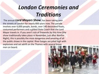 v
London Ceremonies and
Traditions
The annual Lord Mayors Show has been taking over
the streets of London for nearly 800 years now. The parade
involves over 6,000 people, bands, over 140 decorated floats,
costumed performers and a gilded State Coach that the Lord
Mayor travels in. If you aren't sick of fireworks by this time (the
show traditionally takes place in November, just after Bonfire
Night), this is possibly the most dangerous and amazing of all
the public shows in the capital. River barges are piled high with
explosives and set adrift on the Thames with several brave
men on board.
 