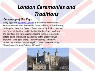 v
London Ceremonies and
Traditions
Ceremony of the Keys
Every night the Tower of London is locked up by the Chief
Yeoman Warder who, dressed in Tudor uniform, makes his way
to the gates from the Byward Tower at exactly 9.53pm to meet
the Escort of the Key, clad in the familiar Beefeater uniform.
The pair tour the various gates, locking them ceremonially,
before being challenged by a sentry at the Bloody Tower
archway. "Who goes there?" asks the sentry. "The Keys,"
replies the Warder. "Whose keys?" "Queen Elizabeth's Keys."
"Pass Queen Elizabeth's Keys. All's well."
 