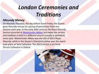 v
London Ceremonies and
Traditions
Maundy Money
On Maundy Thursday, the day before Good Friday, the Queen
gives Maundy money to a group of pensioners from one
diocese each year. In the early 20th century, the Royal Maundy
Service occurred at Westminster Abbey, but today the service
and tradition is held in a different church (usually a cathedral)
every year. Westminster Abbey was the site of 2011 Royal
Maundy, while in the Queen's Diamond Jubilee year the event
took place at York Cathedral. The 2013 service is at Christ
Church Cathedral in Oxford.
 