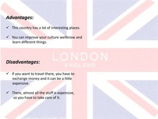 v
Advantages:
 This country has a lot of interesting places.
 You can improve your culture wellknow and
learn different things.
Disadvantages:
 If you want to travel there, you have to
exchange money and it can be a little
expensive.
 There, almost all the stuff is expensive,
so you have to take care of it.
 