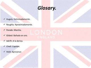 v
Glosary.
 Hugely: Extremadamente.
 Roughly: Aproximadamente.
 Parade: Marcha.
 Glided: Bañado en oro.
 Adrift: A la deriva.
 Chief: Capitán.
 Held: Aprisionar.
 