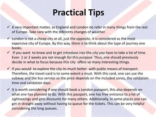 v
Practical Tips
 A very important matter, as England and London do refer in many things from the rest
of Europe. Take care with the diferents changes of weather.
 London is not a cheap city at all, just the opposite, it is considered as the most
expensive city of Europe. By this way, there is to think about the type of journey one
books.
 If you want to know and to get introduce into the city you have to take a lot of time.
Even 1 or 2 weeks are not enough for this purpose. Thus, one should previously
decide in what to focus because this city offers so many interesting things.
 if you would to explore the city its much better with public means of transport.
Therefore, the travel-card is to some extent a must. With this card, one can use the
subway and the bus service so the price depends on the included zones, the validation
time and validation days.
 It is worth considering if one should book a London-passport, this also depends on
what one has planned to do. With this passport, one has free entrance to a lot of
sightseeings and gets discounts for many others. Additionally, in some places one can
get in straight away without having to queue for the tickets. This can be very helpful
considering the long queues.
 