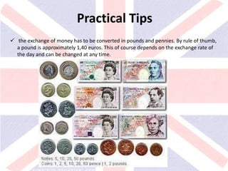 v
Practical Tips
 the exchange of money has to be converted in pounds and pennies. By rule of thumb,
a pound is approximately 1,40 euros. This of course depends on the exchange rate of
the day and can be changed at any time.
 