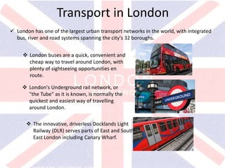 v
Transport in London
 London has one of the largest urban transport networks in the world, with integrated
bus, river and road systems spanning the city's 32 boroughs.
 London buses are a quick, convenient and
cheap way to travel around London, with
plenty of sightseeing opportunities en
route.
 London's Underground rail network, or
"the Tube" as it is known, is normally the
quickest and easiest way of travelling
around London.
 The innovative, driverless Docklands Light
Railway (DLR) serves parts of East and South
East London including Canary Wharf.
 
