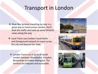 v
Transport in London
 River Bus Services travelling by river is a
great way to travel across London. You'll
beat the traffic and soak up some fantastic
views along the way
 Local Trains use London's local trains
and Overground network to travel across
the city and beyond the Tube.
 London Trams run in parts of South
London between Wimbledon, Croydon,
Beckenham and New Addington. The
services are frequent and accessible.
 