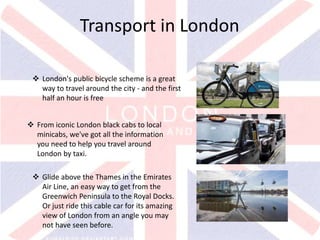 v
Transport in London
 London's public bicycle scheme is a great
way to travel around the city - and the first
half an hour is free
 From iconic London black cabs to local
minicabs, we've got all the information
you need to help you travel around
London by taxi.
 Glide above the Thames in the Emirates
Air Line, an easy way to get from the
Greenwich Peninsula to the Royal Docks.
Or just ride this cable car for its amazing
view of London from an angle you may
not have seen before.
 