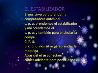 EL ESTABILIZADOR
El nos sirve para prender la
computadora antes del
c. p. u. prendemos el estabilizador
y ahí prendemos el
c. p. u. y también para enchufar la
compu.
C. P. U.
El c. p. u. nos sirve paraprender la
maquina
Atrás del el se conectan
cables.adelante para poner discos.
 