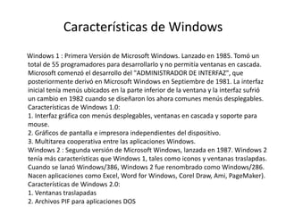 Características de Windows
Windows 1 : Primera Versión de Microsoft Windows. Lanzado en 1985. Tomó un
total de 55 programadores para desarrollarlo y no permitía ventanas en cascada.
Microsoft comenzó el desarrollo del "ADMINISTRADOR DE INTERFAZ", que
posteriormente derivó en Microsoft Windows en Septiembre de 1981. La interfaz
inicial tenía menús ubicados en la parte inferior de la ventana y la interfaz sufrió
un cambio en 1982 cuando se diseñaron los ahora comunes menús desplegables.
Características de Windows 1.0:
1. Interfaz gráfica con menús desplegables, ventanas en cascada y soporte para
mouse.
2. Gráficos de pantalla e impresora independientes del dispositivo.
3. Multitarea cooperativa entre las aplicaciones Windows.
Windows 2 : Segunda versión de Microsoft Windows, lanzada en 1987. Windows 2
tenía más características que Windows 1, tales como iconos y ventanas traslapdas.
Cuando se lanzó Windows/386, Windows 2 fue renombrado como Windows/286.
Nacen aplicaciones como Excel, Word for Windows, Corel Draw, Ami, PageMaker).
Características de Windows 2.0:
1. Ventanas traslapadas
2. Archivos PIF para aplicaciones DOS
 