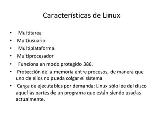 Características de Linux

• Multitarea
• Multiusuario
• Multiplataforma
• Multiprocesador
• Funciona en modo protegido 386.
• Protección de la memoria entre procesos, de manera que
  uno de ellos no pueda colgar el sistema
• Carga de ejecutables por demanda: Linux sólo lee del disco
  aquellas partes de un programa que están siendo usadas
  actualmente.
 
