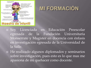  Soy Licenciada en Educación Preescolar
egresada de la Fundación Universitaria
Monserrate y Magister en docencia con énfasis
en investigación egresada de la Universidad de
la Salle.
 He realizado algunos diplomados y seminarios
sobre investigación, pues esto es lo que mas me
apasiona de mi quehacer como docente.
 