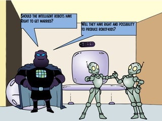 Should the intelligent robots have
Right to get married?
Will they have right and possibility
to produce robot-kids?
 