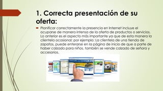 1. Correcta presentación de su
oferta:
 Planificar correctamente la presencia en Internet incluye el
ocuparse de manera intensa de la oferta de productos o servicios.
Lo anterior es el aspecto más importante ya que de esta manera la
clientela ocasional; por ejemplo: La clientela de una tienda de
zapatos, puede enterarse en la página de inicio de que a parte de
haber calzado para niños, también se vende calzado de señora y
accesorios.
 