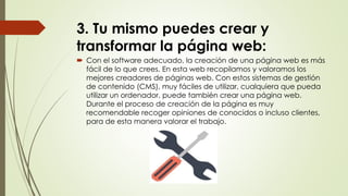 3. Tu mismo puedes crear y
transformar la página web:
 Con el software adecuado, la creación de una página web es más
fácil de lo que crees. En esta web recopilamos y valoramos los
mejores creadores de páginas web. Con estos sistemas de gestión
de contenido (CMS), muy fáciles de utilizar, cualquiera que pueda
utilizar un ordenador, puede también crear una página web.
Durante el proceso de creación de la página es muy
recomendable recoger opiniones de conocidos o incluso clientes,
para de esta manera valorar el trabajo.
 